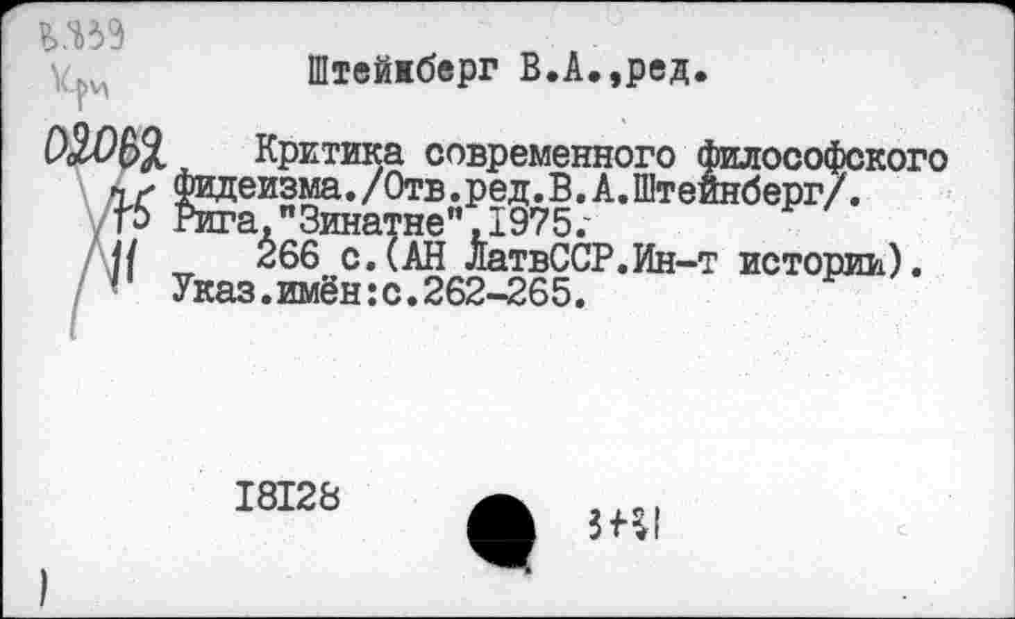 ﻿Штейжберг В.А.,ред.
Критика современного философского фидеизма. /Отв .ред. В. А. Штейнберг/, гига,"Зинатне" ,1975.'
266 с.(АН ЛатвССР.Ин-т истории). Указ.имён:с.262-265.
18128
ЗВ1